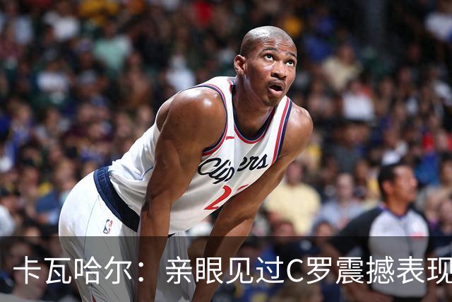 卡瓦哈尔：亲眼见过C罗震撼表现 佩服C罗劳尔等人常年是皇马主力